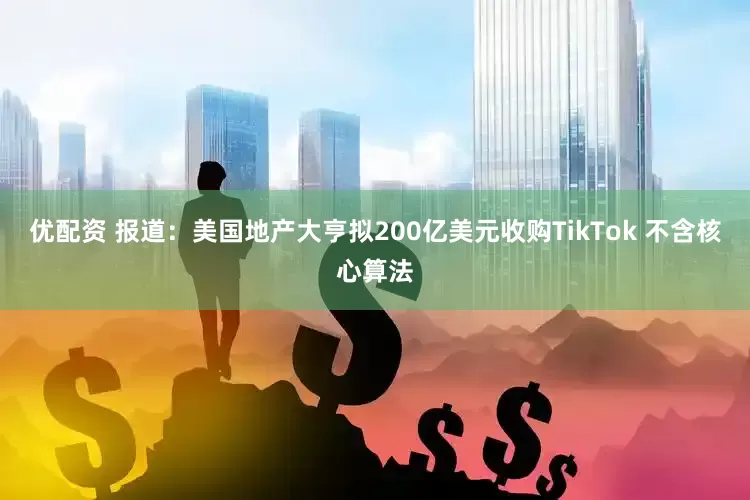 优配资 报道：美国地产大亨拟200亿美元收购TikTok 不含核心算法