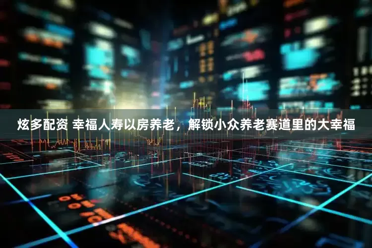 炫多配资 幸福人寿以房养老，解锁小众养老赛道里的大幸福