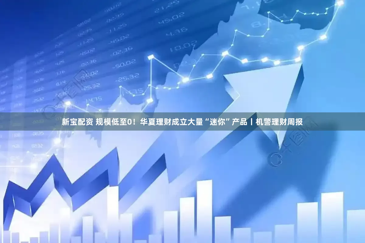 新宝配资 规模低至0！华夏理财成立大量“迷你”产品丨机警理财周报