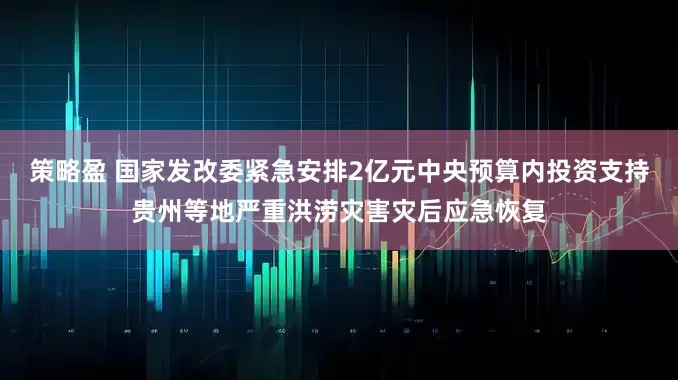 策略盈 国家发改委紧急安排2亿元中央预算内投资支持贵州等地严重洪涝灾害灾后应急恢复