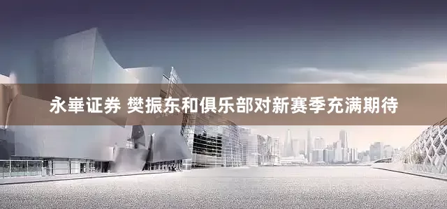 永崋证券 樊振东和俱乐部对新赛季充满期待