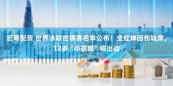宏粤配资 世界泳联世锦赛名单公布！全红婵因伤缺席，12岁“小孩姐”将出战