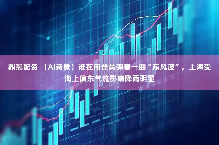 鼎冠配资 【AI诗象】谁在用琵琶弹奏一曲“东风波”，上海受海上偏东气流影响降雨明显