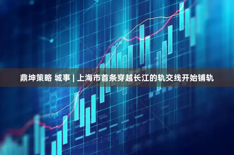 鼎坤策略 城事 | 上海市首条穿越长江的轨交线开始铺轨