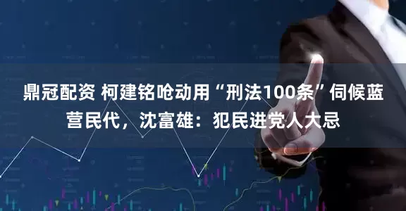 鼎冠配资 柯建铭呛动用“刑法100条”伺候蓝营民代，沈富雄：犯民进党人大忌
