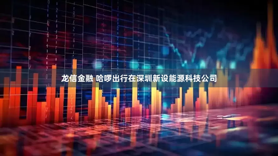 龙信金融 哈啰出行在深圳新设能源科技公司