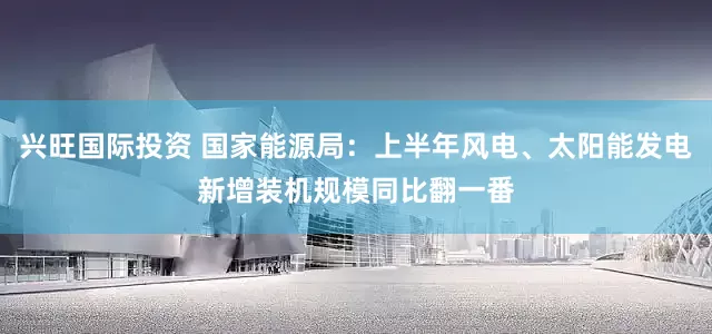 兴旺国际投资 国家能源局：上半年风电、太阳能发电新增装机规模同比翻一番