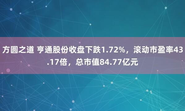 方圆之道 亨通股份收盘下跌1.72%，滚动市盈率43.17倍，总市值84.77亿元