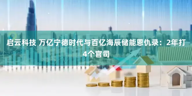 启云科技 万亿宁德时代与百亿海辰储能恩仇录：2年打4个官司
