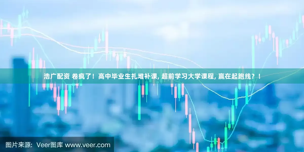 浩广配资 卷疯了！高中毕业生扎堆补课, 超前学习大学课程, 赢在起跑线？！