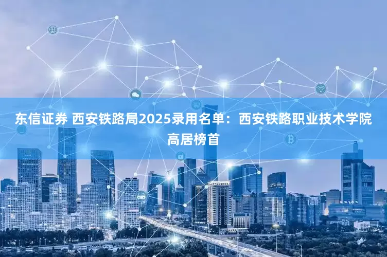 东信证券 西安铁路局2025录用名单：西安铁路职业技术学院高居榜首