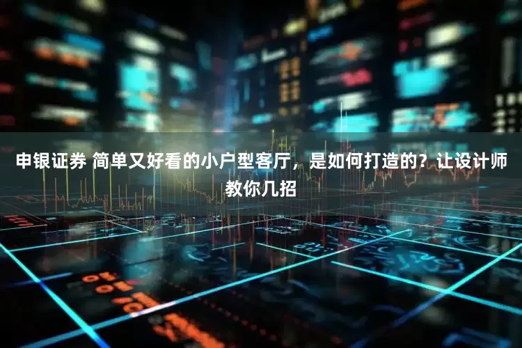 申银证券 简单又好看的小户型客厅，是如何打造的？让设计师教你几招