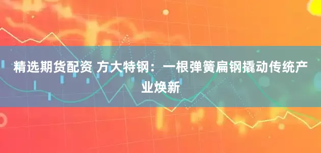 精选期货配资 方大特钢:一根弹簧扁钢撬动传统产业焕新