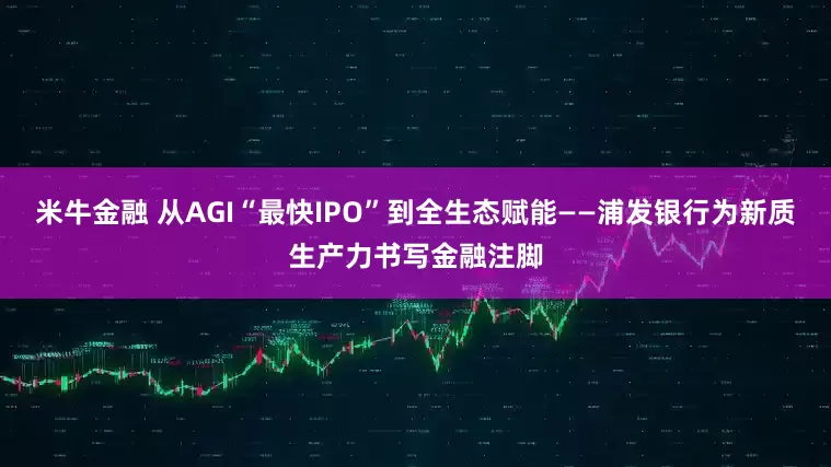 米牛金融 从AGI“最快IPO”到全生态赋能——浦发银行为新质生产力书写金融注脚