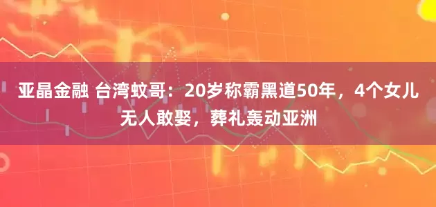 亚晶金融 台湾蚊哥：20岁称霸黑道50年，4个女儿无人敢娶，葬礼轰动亚洲