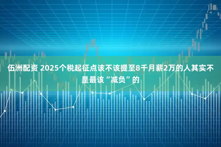伍洲配资 2025个税起征点该不该提至8千月薪2万的人其实不是最该“减负”的