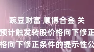 豌豆财富 顺博合金 关于顺博转债预计触发转股价格向下修正条件的提示性公告