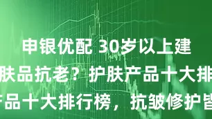 申银优配 30岁以上建议用哪款护肤品抗老？护肤产品十大排行榜，抗皱修护皆可！