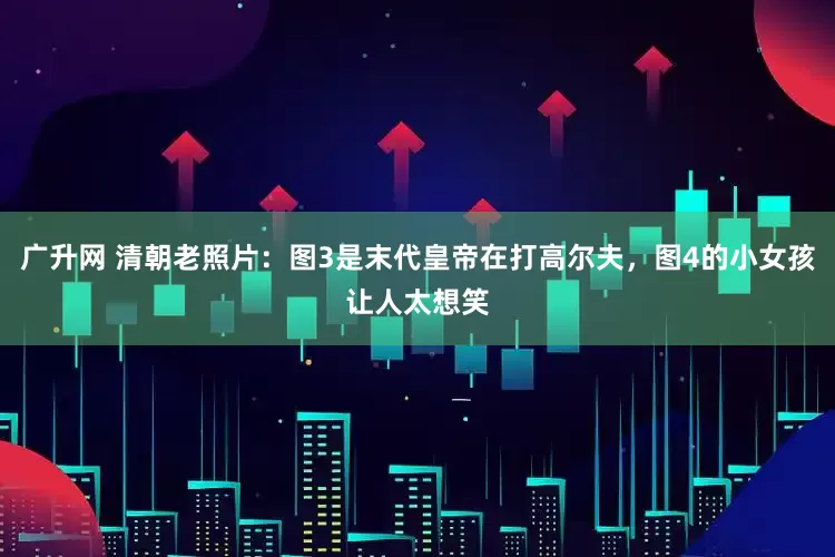 广升网 清朝老照片：图3是末代皇帝在打高尔夫，图4的小女孩让人太想笑
