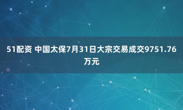 51配资 中国太保7月31日大宗交易成交9751.76万元