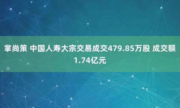 掌尚策 中国人寿大宗交易成交479.85万股 成交额1.74亿元